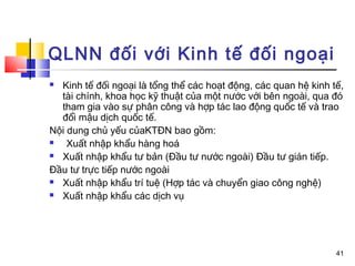 QLNN đối với Kinh tế đối ngoại
 Kinh tế đối ngoại là tổng thể các hoạt động, các quan hệ kinh tế,
  tài chính, khoa học kỹ thuật của một nước với bên ngoài, qua đó
  tham gia vào sự phân công và hợp tác lao động quốc tế và trao
  đổi mậu dịch quốc tế.
Nội dung chủ yếu củaKTĐN bao gồm:
   Xuất nhập khẩu hàng hoá
 Xuất nhập khẩu tư bản (Đầu tư nước ngoài) Đầu tư gián tiếp.

Đầu tư trực tiếp nước ngoài
 Xuất nhập khẩu trí tuệ (Hợp tác và chuyển giao công nghệ)

 Xuất nhập khẩu các dịch vụ




                                                                 41
 