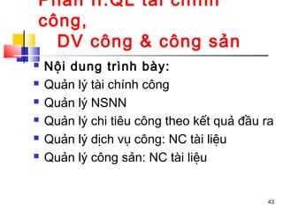 Phần II:QL tài chính
công,
  DV công & công sản
   Nội dung trình bày:
   Quản lý tài chính công
   Quản lý NSNN
   Quản lý chi tiêu công theo kết quả đầu ra
   Quản lý dịch vụ công: NC tài liệu
   Quản lý công sản: NC tài liệu


                                           43
 
