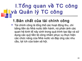 I.Tổng quan về TC công
và Quản lý TC công
    1.Bản chất của tài chính công
   Tài chính công là tổng thể các hoạt động thu, chi
    bằng tiền do Nhà nước tiến hành, nó phản ánh các
    quan hệ kinh tế nảy sinh trong quá trình tạo lập và sử
    dụng các quỹ tiền tệ công nhằm phục vụ thực hiện
    các chức năng của Nhà nước và đáp ứng các nhu
    cầu, lợi ích của toàn xã hội.




                                                        44
 