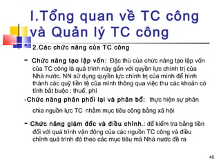 I.Tổng quan về TC công
    và Quản lý TC công

    2.Các chức năng của TC công         
- Chức năng tạo lập vốn : Đặc thù của chức năng tạo lập vốn
  của TC công là quá trình này gắn với quyền lực chính trị của
  Nhà nước. NN sử dụng quyền lực chính trị của mình để hình
  thành các quỹ tiền tệ của mình thông qua việc thu các khoản có
  tính bắt buộc : thuế, phí
-Chức năng phân phối lại và phân bổ: thực hiện sự phân
    chia nguồn lực TC nhằm mục tiêu công bằng xã hội

- Chức năng giám đốc và điều chỉnh .: để kiểm tra bằng tiền
    đối với quá trình vận động của các nguồn TC công và điều
    chỉnh quá trình đó theo các mục tiêu mà Nhà nước đề ra

                                                                   46
 