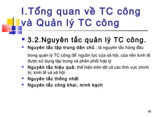I.Tổng quan về TC công
và Quản lý TC công
   3.2.Nguyên tắc quản lý TC công.
   Nguyên tắc tập trung dân chủ : là nguyên tắc hàng đầu
    trong quản lý TC công để nguồn lực của xã hội, của nền kinh tế
    được sử dụng tập trung và phân phối hợp lý
   Nguyên tắc hiệu quả: thể hiện trên tất cả các lĩnh vực chính
    trị, kinh tế và xã hội
   Nguyên tắc thống nhất
   Nguyên tắc công khai, minh bạch




                                                                48
 