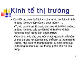 Kinh tế thị trường
+ Các đối tác theo đuổi lợi ích của mình, Lợi ích cá nhân
  là động lực trực tiếp của sự phát triển KT...
  +Tự do cạnh tranhlà thuộc tính của kinh tế thị trường,
  là động lực thúc đẩy sự tiến bộ kinh tế và xã hội,
  nâng cao chất lượng sản phẩm HHDV
  +Vận động của các quy luật khách quandẫn dắt hành
  vi, thái độ ứng xử của các chủ thể kinh tế tham gia thị
  trường, nhờ đó hình thành một trật tự nhất định của
  thị trường từ sản xuất, lưu thông, phân phối và tiêu
  dùng.

                                                        5
 