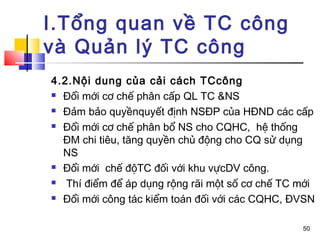 I.Tổng quan về TC công
và Quản lý TC công
4.2.Nội dung của cải cách TCcông
 Đổi mới cơ chế phân cấp QL TC &NS

 Đảm bảo quyềnquyết định NSĐP của HĐND các cấp

 Đổi mới cơ chế phân bổ NS cho CQHC, hệ thống

  ĐM chi tiêu, tăng quyền chủ động cho CQ sử dụng
  NS
 Đổi mới chế độTC đối với khu vựcDV công.

  Thí điểm để áp dụng rộng rãi một số cơ chế TC mới
 Đổi mới công tác kiểm toán đối với các CQHC, ĐVSN



                                                 50
 
