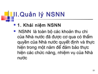 II.Quản lý NSNN
   1. Khái niệm NSNN
    NSNN là toàn bộ các khoản thu chi
    của Nhà nước đã được cơ qua có thẩm
    quyền của Nhà nước quyết định và thực
    hiện trong một năm để đảm bảo thực
    hiện các chức năng, nhiệm vụ của Nhà
    nước

                                        51
 