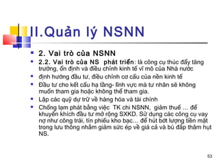II.Quản lý NSNN
   2. Vai trò của NSNN
   2.2. Vai trò của NS phát triển : là công cụ thúc đẩy tăng
    trưởng, ổn định và điều chỉnh kinh tế vĩ mô của Nhà nước
   định hướng đầu tư, điều chỉnh cơ cấu của nền kinh tế
   Đầu tư cho kết cấu hạ tầng- lĩnh vực mà tư nhân sẽ không
    muốn tham gia hoặc không thể tham gia.
   Lập các quỹ dự trữ về hàng hóa và tài chính
   Chống lạm phát bằng việc TK chi NSNN, giảm thuế … để
    khuyến khích đầu tư mở rộng SXKD. Sử dụng các công cụ vay
    nợ như công trái, tín phiếu kho bạc… để hút bớt lượng tiền mặt
    trong lưu thông nhằm giảm sức ép về giá cả và bù đắp thâm hụt
    NS.


                                                                53
 