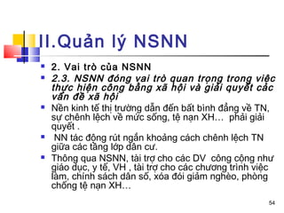 II.Quản lý NSNN
   2. Vai trò của NSNN
   2.3. NSNN đóng vai trò quan trọng trong việc
    thực hiện công bằng xã hội và giải quyết các
    vấn đề xã hội
   Nền kinh tế thị trường dẫn đến bất bình đẳng về TN,
    sự chênh lệch về mức sống, tệ nạn XH… phải giải
    quyết .
    NN tác động rút ngắn khoảng cách chênh lệch TN
    giữa các tầng lớp dân cư.
   Thông qua NSNN, tài trợ cho các DV công cộng như
    giáo dục, y tế, VH , tài trợ cho các chương trình việc
    làm, chính sách dân số, xóa đói giảm nghèo, phòng
    chống tệ nạn XH…
                                                        54
 