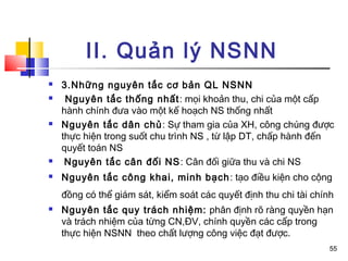 II. Quản lý NSNN
   3.Những nguyên tắc cơ bản QL NSNN
    Nguyên tắc thống nhất : mọi khoản thu, chi của một cấp
    hành chính đưa vào một kế hoạch NS thống nhất
   Nguyên tắc dân chủ : Sự tham gia của XH, công chúng được
    thực hiện trong suốt chu trình NS , từ lập DT, chấp hành đến
    quyết toán NS
    Nguyên tắc cân đối NS : Cân đối giữa thu và chi NS
   Nguyên tắc công khai, minh bạch : tạo điều kiện cho cộng
    đồng có thể giám sát, kiểm soát các quyết định thu chi tài chính
   Nguyên tắc quy trách nhiệm: phân định rõ ràng quyền hạn
    và trách nhiệm của từng CN,ĐV, chính quyền các cấp trong
    thực hiện NSNN theo chất lượng công việc đạt được.
                                                                   55
 