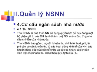 II.Quản lý NSNN
   4.Cơ cấu ngân sách nhà nước
   4.1 Thu NSNN
   Thu NSNN là quá trình NN sử dụng quyền lực để huy động một
    bộ phận giá trị của XH hình thành quỹ NS nhằm đáp ứng nhu
    cầu chi tiêu của Nhà nước.
   Thu NSNN bao gồm : ngoài khoản thu chính từ thuế, phí, lệ
    phí còn có các khoản thu từ các hoạt động kinh tế của NN; các
    khoản đóng góp của các tổ chức và các cá nhân; các khoản
    viện trợ; các khoản thu khác theo quy định của PL.




                                                                56
 