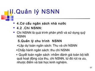 II.Quản lý NSNN
    4.Cơ cấu ngân sách nhà nước
    4.2 .Chi NSNN:
    Chi NSNN là quá trình phân phối và sử dụng quỹ
     NSNN
      5.Quản lý chu trình NSNN
     +Lập dự toán ngân sách: Thu và chi NSNN
     +Chấp hành ngân sách: thu chi NSNN
     + Quyết toán ngân sách :nhằm đánh giá toàn bộ kết
     quả hoạt động của thu, chi NSNN, từ đó rút ra ưu,
     nhược điểm và bài học kinh nghiệm.
                                                         57
 
