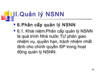 II.Quản lý NSNN
   6.Phân cấp quản lý NSNN
   6.1. Khái niệm:Phân cấp quản lý NSNN
    là quá trình Nhà nước TƯ phân giao
    nhiệm vụ, quyền hạn, trách nhiệm nhất
    định cho chính quyền ĐP trong hoạt
    động quản lý NSNN.


                                        58
 