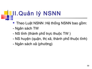 II.Quản lý NSNN
 Theo Luật NSNN :Hệ thống NSNN bao gồm:
- Ngân sách TW
- NS tỉnh (thành phố trực thuộc TW )
- NS huyện (quận, thị xã, thành phố thuộc tỉnh)
- Ngân sách xã (phường)




                                              59
 