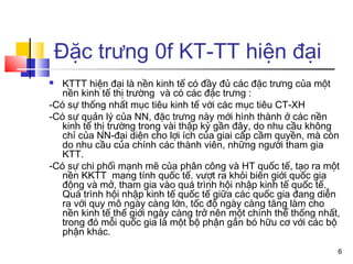 Đặc trưng 0f KT-TT hiện đại
  KTTT hiện đại là nền kinh tế có đầy đủ các đặc trưng của một
   nền kinh tế thị trường và có các đặc trưng :
-Có sự thống nhất mục tiêu kinh tế với các mục tiêu CT-XH
-Có sự quản lý của NN, đặc trưng này mới hình thành ở các nền
   kinh tế thị trường trong vài thập kỷ gần đây, do nhu cầu không
   chỉ của NN-đại diện cho lợi ích của giai cấp cầm quyền, mà còn
   do nhu cầu của chính các thành viên, những người tham gia
   KTT.
-Có sự chi phối mạnh mẽ của phân công và HT quốc tế, tạo ra một
   nền KKTT mang tính quốc tế. vượt ra khỏi biên giới quốc gia
   động và mở, tham gia vào quá trình hội nhập kinh tế quốc tế.
   Quá trình hội nhập kinh tế quốc tế giữa các quốc gia đang diễn
   ra với quy mô ngày càng lớn, tốc độ ngày càng tăng làm cho
   nền kinh tế thế giới ngày càng trở nên một chính thể thống nhất,
   trong đó mỗi quốc gia là một bộ phận gắn bó hữu cơ với các bộ
   phận khác.
                                                                  6
 