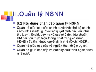 II.Quản lý NSNN
   6.2 Nội dung phân cấp quản lý NSNN
   Quan hệ giữa các cấp chính quyền về chế độ chính
    sách :Nhà nước giữ vai trò quyết định các loại như
    thuế, phí, lệ phí, vay nợ và các chế độ, tiêu chuẩn,
    ĐM chi tiêu thực hiện thống nhất trong cả nước.
    HĐND cấp tỉnh được quyết định chế độ chi NSĐP…
   Quan hệ giữa các cấp về nguồn thu, nhiệm vụ chi
   Quan hệ giữa các cấp về quản lý chu trình ngân sách
    nhà nước



                                                      60
 