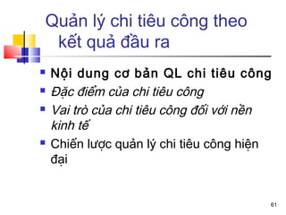 Quản lý chi tiêu công theo
 kết quả đầu ra
   Nội dung cơ bản QL chi tiêu công
   Đặc điểm của chi tiêu công
   Vai trò của chi tiêu công đối với nền
    kinh tế
   Chiến lược quản lý chi tiêu công hiện
    đại


                                        61
 