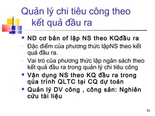 Quản lý chi tiêu công theo
  kết quả đầu ra
   ND cơ bản of lập NS theo KQđầu ra
-   Đặc điểm của phương thức lậpNS theo kết
    quả đầu ra.
-   Vai trò của phương thức lập ngân sách theo
    kết quả đầu ra trong quản lý chi tiêu công
   Vận dụng NS theo KQ đầu ra trong
    qúa trình QLTC tại CQ dự toán
   Quản lý DV công , công sản: Nghiên
    cứu tài liệu

                                                 62
 