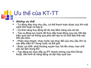 Ưu thế của KT-TT
   Những ưu thế:
   - Tự động đáp ứng nhu cầu, có thể thanh toán được của XH một
    cách linh hoạt và hợp lý
   - Có khả năng huy động tối đa mọi tiềm năng của xã hội
   - Tạo ra động lực mạnh để thúc đẩy hoạt động của các DN đạt
    hiệu quả cao và thông qua phá sản tạo ra cơ chế đào thải các
    DN yếu kém.
   - Phản ứng nhanh, nhạy trước các thay đổi của nhu cầu XH và
    các điều kiện KT trong nước và thế giới.
   - Buộc cá cDN phải thường xuyên học hỏi lẫn nhau, hạn chế
    các sai lầm trong KD .
   - Tạo động lực thúc đẩy sự PT nhanh chóng của KH-CN-kỹ
    thuật, nền kinh tế năng động và đạt hiệu quả cao



                                                               7
 