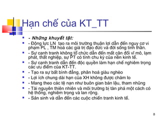 Hạn chế của KT_TT
   - Những khuyết tật:
   - Động lực LN tạo ra môi trường thuận lợi dẫn đến nguy cơ vi
    phạm PL , TM hoá các giá trị đạo đức và đời sống tinh thần.
   - Sự cạnh tranh không tổ chức dẫn đến mất cân đối vĩ mô, lạm
    phát, thất nghiệp, sự PT có tính chu kỳ của nền kinh tế.
   - Sự cạnh tranh dẫn đến độc quyền làm hạn chế nghiêm trọng
    các ưu điểm của KT-TT.
   - Tạo ra sự bất bình đẳng, phân hoá giàu nghèo
   - Lợi ích chung dài hạn của XH không được chăm lo
   - Mang theo các tệ nạn như buôn gian bán lậu, tham nhũng
   - Tài nguyên thiên nhiên và môi trường bị tàn phá một cách có
    hệ thống, nghiêm trọng và lan rộng.
   - Sản sinh và dẫn đến các cuộc chiến tranh kinh tế.


                                                                    8
 