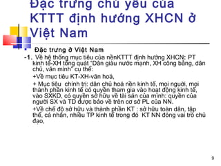 Đặc trưng chủ yếu của
    KTTT định hướng XHCN ở
    Việt Nam
   Đặc trưng ở Việt Nam
-1. Về hệ thống mục tiêu của nềnKTTT định hướng XHCN: PT
   kinh tế-XH tổng quát “Dân giàu nước mạnh, XH công bằng, dân
   chủ, văn minh” cụ thể:
   +Về mục tiêu KT-XH-văn hoá,
   + Mục tiêu chính trị: dân chủ hoá nền kinh tế, mọi nguời, mọi
   thành phần kinh tế có quyền tham gia vào hoạt động kinh tế,
   vào SXKD, có quyền sở hữu về tài sản của mình: quyền của
   người SX và TD được bảo về trên cơ sở PL của NN.
   +Về chế độ sở hữu và thành phần KT : sở hữu toàn dân, tập
   thể, cá nhân, nhiều TP kinh tế trong đó KT NN đóng vai trò chủ
   đạo,




                                                                    9
 