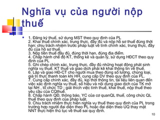 Nghĩa vụ của người nộp
thuế
   1. Đăng ký thuế, sử dụng MST theo quy định của PL
    2. Khai thuế chính xác, trung thực, đầy đủ và nộp hồ sơ thuế đúng thời
    hạn; chịu trách nhiệm trước pháp luật về tính chính xác, trung thực, đầy
    đủ của hồ sơ thuế.
    3. Nộp tiền thuế đầy đủ, đúng thời hạn, đúng địa điểm.
    4. Chấp hành chế độ KT, thống kê và quản lý, sử dụng HĐCT theo quy
    định của PL
    5. Ghi chép chính xác, trung thực, đầy đủ những hoạt động phát sinh
    nghĩa vụ thuế, KT thuế và giao dịch phải kê khai thông tin về thuế.
    6. Lập và giao HĐ-CT cho người mua theo đúng số lượng, chủng loại,
    giá trị thực thanh toán khi HH, cung cấp DV theo quy định của PL.
    7. Cung cấp chính xác, đầy đủ, kịp thời thông tin, tài liệu liên quan đến
    việc xác định nghĩa vụ thuế, số hiệu và nội dung giao dịch của TK mở
    tại NH , tổ chức TD ; giải thích việc tính thuế, khai thuế, nộp thuế theo
    yêu cầu của CQthuế.
    8. Chấp hành QĐ, thông báo, YC của cơ quanQL thuế, công chức QL
    thuế theo quy định của pháp luật.
    9. Chịu trách nhiệm thực hiện nghĩa vụ thuế theo quy định của PL trong
    trường hợp người đại diện theo PL hoặc đại diện theo UQ thay mặt
    NNT thực hiện thủ tục về thuế sai quy định.
                                                                           10
 