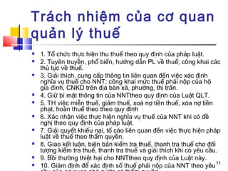 Trách nhiệm của cơ quan
quản lý thuế
   1. Tổ chức thực hiện thu thuế theo quy định của pháp luật.
   2. Tuyên truyền, phổ biến, hướng dẫn PL về thuế; công khai các
    thủ tục về thuế.
   3. Giải thích, cung cấp thông tin liên quan đến việc xác định
    nghĩa vụ thuế cho NNT; công khai mức thuế phải nộp của hộ
    gia đình, CNKD trên địa bàn xã, phường, thị trấn.
   4. Giữ bí mật thông tin của NNTtheo quy định của Luật QLT.
   5. TH việc miễn thuế, giảm thuế, xoá nợ tiền thuế, xóa nợ tiền
    phạt, hoàn thuế theo theo quy định
   6. Xác nhận việc thực hiện nghĩa vụ thuế của NNT khi có đề
    nghị theo quy định của pháp luật.
   7. Giải quyết khiếu nại, tố cáo liên quan đến việc thực hiện pháp
    luật về thuế theo thẩm quyền.
   8. Giao kết luận, biên bản kiểm tra thuế, thanh tra thuế cho đối
    tượng kiểm tra thuế, thanh tra thuế và giải thích khi có yêu cầu.
   9. Bồi thường thiệt hại cho NNTtheo quy định của Luật này.
                                                                     11
   10. Giám định để xác định số thuế phải nộp của NNT theo yêu
 