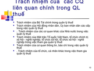 Trách nhiệm của các CQ
liên quan chính trong QL
thuế
   Trách nhiệm của Bộ Tài chính trong quản lý thuế
   Trách nhiệm của Hội đồng nhân dân, Ủy ban nhân dân các cấp
    trong việc quản lý thuế
   . Trách nhiệm của các cơ quan khác của Nhà nước trong việc
    quản lý thuế
   Trách nhiệm của Mặt trận Tổ quốc Việt Nam, tổ chức chính trị
    xã hội - nghề nghiệp, tổ chức xã hội, tổ chức xã hội - nghề
    nghiệp trong việc tham gia quản lý thuế
   Trách nhiệm của cơ quan thông tin, báo chí trong việc quản lý
    thuế
   . Trách nhiệm của tổ chức, cá nhân khác trong việc tham gia
    quản lý thuế




                                                                13
 