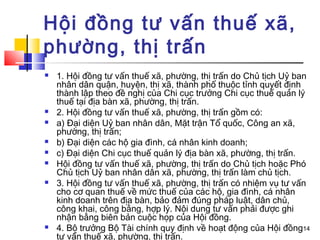 Hội đồng tư vấn thuế xã,
phường, thị trấn
   1. Hội đồng tư vấn thuế xã, phường, thị trấn do Chủ tịch Uỷ ban
    nhân dân quận, huyện, thị xã, thành phố thuộc tỉnh quyết định
    thành lập theo đề nghị của Chi cục trưởng Chi cục thuế quản lý
    thuế tại địa bàn xã, phường, thị trấn.
   2. Hội đồng tư vấn thuế xã, phường, thị trấn gồm có:
   a) Đại diện Uỷ ban nhân dân, Mặt trận Tổ quốc, Công an xã,
    phường, thị trấn;
   b) Đại diện các hộ gia đình, cá nhân kinh doanh;
   c) Đại diện Chi cục thuế quản lý địa bàn xã, phường, thị trấn.
   Hội đồng tư vấn thuế xã, phường, thị trấn do Chủ tịch hoặc Phó
    Chủ tịch Uỷ ban nhân dân xã, phường, thị trấn làm chủ tịch.
   3. Hội đồng tư vấn thuế xã, phường, thị trấn có nhiệm vụ tư vấn
    cho cơ quan thuế về mức thuế của các hộ, gia đình, cá nhân
    kinh doanh trên địa bàn, bảo đảm đúng pháp luật, dân chủ,
    công khai, công bằng, hợp lý. Nội dung tư vấn phải được ghi
    nhận bằng biên bản cuộc họp của Hội đồng.
   4. Bộ trưởng Bộ Tài chính quy định về hoạt động của Hội đồng14
    tư vấn thuế xã, phường, thị trấn.
 