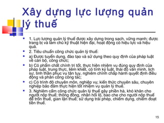 Xây dựng lực lượng quản
lý thuế
   1. Lực lượng quản lý thuế được xây dựng trong sạch, vững mạnh; được
    trang bị và làm chủ kỹ thuật hiện đại, hoạt động có hiệu lực và hiệu
    quả.
   2. Tiêu chuẩn công chức quản lý thuế:
   a) Được tuyển dụng, đào tạo và sử dụng theo quy định của pháp luật
    về cán bộ, công chức;
   b) Có phẩm chất chính trị tốt, thực hiện nhiệm vụ đúng quy định của
    pháp luật, trung thực, liêm khiết, có tính kỷ luật, thái độ văn minh, lịch
    sự, tinh thần phục vụ tận tụy, nghiêm chỉnh chấp hành quyết định điều
    động và phân công công tác;
   c) Có trình độ chuyên môn, nghiệp vụ; kiến thức chuyên sâu, chuyên
    nghiệp bảo đảm thực hiện tốt nhiệm vụ quản lý thuế.
   3. Nghiêm cấm công chức quản lý thuế gây phiền hà, khó khăn cho
    người nộp thuế; thông đồng, nhận hối lộ, bao che cho người nộp thuế
    để trốn thuế, gian lận thuế; sử dụng trái phép, chiếm dụng, chiếm đoạt
    tiền thuế.


                                                                            15
 