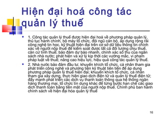 Hiện đại hoá công tác
quản lý thuế
   1. Công tác quản lý thuế được hiện đại hoá về phương pháp quản lý,
    thủ tục hành chính, bộ máy tổ chức, đội ngũ cán bộ, áp dụng rộng rãi
    công nghệ tin học, kỹ thuật hiện đại trên cơ sở dữ liệu thông tin chính
    xác về người nộp thuế để kiểm soát được tất cả đối tượng chịu thuế,
    căn cứ tính thuế; bảo đảm dự báo nhanh, chính xác số thu của ngân
    sách nhà nước; phát hiện và xử lý kịp thời các vướng mắc, vi phạm
    pháp luật về thuế; nâng cao hiệu lực, hiệu quả công tác quản lý thuế.
   2. Nhà nước bảo đảm đầu tư, khuyến khích tổ chức, cá nhân tham gia
    phát triển công nghệ và phương tiện kỹ thuật tiên tiến để áp dụng
    phương pháp quản lý thuế hiện đại; khuyến khích tổ chức, cá nhân
    tham gia xây dựng, thực hiện giao dịch điện tử và quản lý thuế điện tử;
    đẩy mạnh phát triển các dịch vụ thanh toán thông qua hệ thống ngân
    hàng thương mại, tổ chức tín dụng khác để từng bước hạn chế các giao
    dịch thanh toán bằng tiền mặt của người nộp thuế. Chính phủ ban hành
    chính sách về hiện đại hóa quản lý thuế




                                                                         16
 