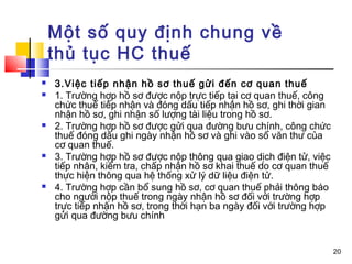 Một số quy định chung về
    thủ tục HC thuế
   3.Việc tiếp nhận hồ sơ thuế gửi đến cơ quan thuế
   1. Trường hợp hồ sơ được nộp trực tiếp tại cơ quan thuế, công
    chức thuế tiếp nhận và đóng dấu tiếp nhận hồ sơ, ghi thời gian
    nhận hồ sơ, ghi nhận số lượng tài liệu trong hồ sơ.
   2. Trường hợp hồ sơ được gửi qua đường bưu chính, công chức
    thuế đóng dấu ghi ngày nhận hồ sơ và ghi vào sổ văn thư của
    cơ quan thuế.
   3. Trường hợp hồ sơ được nộp thông qua giao dịch điện tử, việc
    tiếp nhận, kiểm tra, chấp nhận hồ sơ khai thuế do cơ quan thuế
    thực hiện thông qua hệ thống xử lý dữ liệu điện tử.
   4. Trường hợp cần bổ sung hồ sơ, cơ quan thuế phải thông báo
    cho người nộp thuế trong ngày nhận hồ sơ đối với trường hợp
    trực tiếp nhận hồ sơ, trong thời hạn ba ngày đối với trường hợp
    gửi qua đường bưu chính


                                                                      20
 
