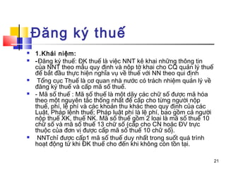 Đăng ký thuế
   1.Khái niệm:
   -Đăng ký thuế: ĐK thuế là việc NNT kê khai những thông tin
    của NNT theo mẫu quy định và nộp tờ khai cho CQ quản lý thuế
    để bắt đầu thực hiện nghĩa vụ về thuế với NN theo qui định
    Tổng cục Thuế là cơ quan nhà nước có trách nhiệm quản lý về
    đăng ký thuế và cấp mã số thuế.
   - Mã số thuế : Mã số thuế là một dãy các chữ số được mã hóa
    theo một nguyên tắc thống nhất để cấp cho từng người nộp
    thuế, phí, lệ phí và các khoản thu khác theo quy định của các
    Luật, Pháp lệnh thuế; Pháp luật phí là lệ phí, bao gồm cả người
    nộp thuế XK, thuế NK. Mã số thuế gồm 2 loại là mã số thuế 10
    chữ số và mã số thuế 13 chữ số (cấp cho CN hoặc ĐV trực
    thuộc của đơn vị được cấp mã số thuế 10 chữ số).
    NNTchỉ được cấp1 mã số thuế duy nhất trong suốt quá trình
    hoạt động từ khi ĐK thuế cho đến khi không còn tồn tại.

                                                                      21
 