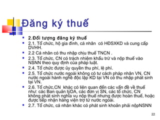 Đăng ký thuế
   2.Đối tượng đăng ký thuế
   2.1. Tổ chức, hộ gia đình, cá nhân có HĐSXKD và cung cấp
    DVHH.
   2.2 Cá nhân có thu nhập chịu thuế TNCN .
   2.3. Tổ chức, CN có trách nhiệm khấu trừ và nộp thuế vào
    NSNN theo quy định của pháp luật.
   2.4. Tổ chức được ủy quyền thu phí, lệ phí.
   2.5. Tổ chức nước ngoài không có tư cách pháp nhân VN, CN
    nước ngoài hành nghề độc lập KD tại VN có thu nhập phát sinh
    tại VN.
   2.6. Tổ chức,CN khác có liên quan đến các vấn đề về thuế
    như: các Ban quản lýDA, các đơn vị SN, các tổ chức, CN
    không phát sinh nghĩa vụ nộp thuế nhưng được hoàn thuế, hoặc
    được tiếp nhận hàng viện trợ từ nước ngoài.
   2.7. Tổ chức, cá nhân khác có phát sinh khoản phải nộpNSNN
                                                              22
 