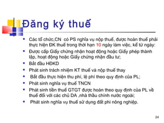Đăng ký thuế
   Các tổ chức,CN có PS nghĩa vụ nộp thuế, được hoàn thuế phải
    thực hiện ĐK thuế trong thời hạn 10 ngày làm việc, kể từ ngày:
   Được cấp Giấy chứng nhận hoạt động hoặc Giấy phép thành
    lập, hoạt động hoặc Giấy chứng nhận đầu tư;
   Bắt đầu HĐKD
   Phát sinh trách nhiệm KT thuế và nộp thuế thay
    Bắt đầu thực hiện thu phí, lệ phí theo quy định của PL;
   Phát sinh nghĩa vụ thuế TNCN
   Phát sinh tiền thuế GTGT được hoàn theo quy định của PL về
    thuế đối với các chủ DA ,nhà thầu chính nước ngoài;
    Phát sinh nghĩa vụ thuế sử dụng đất phi nông nghiệp.


                                                                24
 