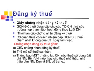 Đăng ký thuế
  Giấy chứng nhận đăng ký thuế
 GCN ĐK thuế được cấp cho các TC-CN , trừ các
   trường hợp thành lập, hoạt động theo Luật DN.
   Thời hạn cấp chứng nhận đăng ký thuế
 Cơ quan thuế có trách nhiệm cấp GCN ĐK thuế
   chậm nhất không quá 03 ngày làm việc.
 Chứng nhận đăng ký thuế gồm:
a) Giấy chứng nhận đăng ký thuế:
b) Thẻ mã số thuế cá nhân:
c) Thông báo MST : vãng lai, CN nộp thuế sử dụng đất
   phi NN; Bên VN nộp thay cho thuế nhà thầu, nhà
   thầu phụ NN; Đơn vị SN, vũ trang..
                                                  27
 