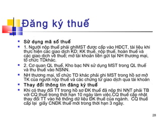 Đăng ký thuế
   Sử dụng mã số thuế
   1. Người nộp thuế phải ghiMST được cấp vào HĐCT, tài liệu khi
    thực hiện các giao dịch KD; KK thuế, nộp thuế, hoàn thuế và
    các giao dịch về thuế; mở tài khoản tiền gửi tại NH thương mại,
    tổ chức TDkhác.
   2. Cơ quan QL thuế, Kho bạc NN sử dụng MST trong QL thuế
    và thu thuế vào NSNN.
   NH thương mại, tổ chức TD khác phải ghi MST trong hồ sơ mở
    TK của người nộp thuế và các chứng từ giao dịch qua tài khoản
   Thay đổi thông tin đăng ký thuế
   Khi có thay đổi TT trong hồ sơ ĐK thuế đã nộp thì NNT phải TB
    với CQ thuế trong thời hạn 10 ngày làm việc.CQ thuế cập nhật
    thay đổi TT vào hệ thống dữ liệu ĐK thuế của ngành. CQ thuế
    cấp lại giấy CNĐK thuế mới trong thời hạn 3 ngày.

                                                                      28
 