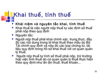 Khai thuế, tính thuế
   Khái niệm và nguyên tắc khai, tính thuế
   Khai thuế là việc người nộp thuế tự xác định số thuế
    phải nộp theo quy định
   Nguyên tắc:
   Người nộp thuế phải khai chính xác, trung thực, đầy
    đủ các nội dung trong tờ khai thuế theo mẫu do Bộ
    Tài chính quy định và nộp đủ các loại chứng từ, tài
    liệu quy định trong hồ sơ khai thuế với cơ quan quản
    lý thuế.
    Người nộp thuế tự tính số thuế phải nộp, trừ trường
    hợp việc tính thuế do cơ quan quản lý thuế thực hiện
    theo quy định:như ấn địn thuế, thuế khoán...

                                                           30
 