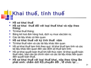 Khai thuế, tính thuế
   Hồ sơ khai thuế
   Hồ sơ khai thuế đối với loại thuế khai và nộp theo
    tháng:
   Tờ khai thuế tháng;
   Bảng kê hoá đơn hàng hoá, dịch vụ mua vào;bán ra;
   Các tài liệu khác có liên quan
   Hồ sơ khai thuế với kỳ tính thuế năm
   Tờ khai thuế năm và các tài liệu khác liên quan
   Hồ sơ khai thuế tạm tính theo quý: tờ khai thuế tạm tính và các
    tài liệu khác liên quan đến xác định số thuế tạm tính;
   Hồ sơ khai quyết toán thuế khi kết thúc năm: tờ khai quyết toán
    thuế năm, báo cáo tài chính năm và các tài liệu khác liên quan
    đến quyết toán thuế.
   Hồ sơ khai thuế với loại thuế khai, nộp theo từng lần
    phát sinh: chấm dứt KD,chuyển đổi , tổ chức lại ....
                                                                      31
 