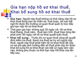 Gia hạn nộp hồ sơ khai thuế,
    Khai bổ sung hồ sơ khai thuế
   Gia hạn: Người nộp thuế không có khả năng nộp hồ sơ
    khai thuế đúng hạn do thiên tai, hoả hoạn, tai nạn bất
    ngờ thì được thủ trưởng cơ quan thuế quản lý trực tiếp
    gia hạn nộp hồ sơ khai thuế.
   Thời gian gia hạn: không quá 30 ngày với hồ sơ khai
    thuế tháng, thuế năm, thuế tạm tính, thuế theo từng lần
    phát sinh; 60 ngày với hồ sơ khai quyết toán thuế.
   Khai bổ sung:. Trước khi cơ quan thuế công bố quyết
    định kiểm tra thuế, thanh tra thuế tại trụ sở người nộp
    thuế, người nộp thuế phát hiện hồ sơ khai thuế đã nộp
    có sai sót gây ảnh hưởng đến số thuế phải nộp thì được
    khai bổ sung hồ sơ khai thuế vào bất cứ ngày làm việc
    nào, không phụ thuộc và thời hạn nộp HS khai của lần
    tiếp sau.
                                                         33
 
