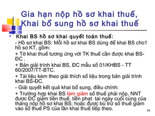 Gia hạn nộp hồ sơ khai thuế,
      Khai bổ sung hồ sơ khai thuế

     Khai BS hồ sơ khai quyết toán thuế:
    - Hồ sơ khai BS: Mỗi hồ sơ khai BS dùng để khai BS cho1
    hồ sơ KT, gồm:
    + Tờ khai thuế tương ứng với TK thuế cần được khai BS-
    ĐC .
    + Bản giải trình khai BS, ĐC mẫu số 01/KHBS - TT
    60/2007/TT-BTC.
    + Tài liệu kèm theo giải thích số liệu trong bản giải trình
    khai BS-ĐC.
    - Giải quyết kết quả khai bổ sung, điều chỉnh:
    + Trường hợp khai BS làm giảm số thuế phải nộp, NNT
    được ĐC giảm tiền thuế, tiền phạt tại ngày cuối cùng của
    tháng nộp hồ sơ khai BS; hoặc được bù trừ số thuế giảm
    vào số thuế PS của lần khai thuế tiếp theo.                 34
 