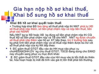 Gia hạn nộp hồ sơ khai thuế,
       Khai bổ sung hồ sơ khai thuế
    Khai BS hồ sơ khai quyết toán thuế:
    + Trường hợp khai BS làm tăng số thuế phải nộp thì NNT phải tự XĐ
    số thuế phải nộp thêm, số tiền phạt chậm nộp và nộp tiền thuế, tiền
    phạt vào NSNN
    Nếu NNT kg tự XĐ hoặc XĐ kg đúng số tiền phạt chậm nộp thì CQ
    thuế XĐ số tiền phạt chậm nộp và TB cho NNT . NNT kg được chuyển
    số thuế phải nộp thêm vào hồ sơ KT tiếp theo, trừ 2 trường hợp sau
    kg phải tính tiền phạt chậm nộp và số thuế nộp thêm được bù trừ với
    số thuế phải nộp của kỳ KK tiếp theo:
   1: ĐC giảm thuế GTGT đầu vào do HH mua vào phục vụ
    choHĐSXKDHH,DV kg chịu thuế GTGT; TSCĐ đang dùng cho SXKD
    nay chuyển sang phục vụ mục đích khác
    2: ĐC giảm thuế GTGT đầu vào của HH mua vào bị tổn thất do thiên
    tai, hỏa hoạn hoặc bị mất đã tính vào giá trị tổn thất phải bồi thường.


                                                                         35
 