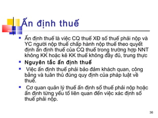 Ấn định thuế
   Ấn định thuế là việc CQ thuế XĐ số thuế phải nộp và
    YC người nộp thuế chấp hành nộp thuế theo quyết
    định ấn định thuế của CQ thuế trong trường hợp NNT
    không KK hoặc kê KK thuế không đầy đủ, trung thực
   Nguyên tắc ấn định thuế
    Việc ấn định thuế phải bảo đảm khách quan, công
    bằng và tuân thủ đúng quy định của pháp luật về
    thuế.
    Cơ quan quản lý thuế ấn định số thuế phải nộp hoặc
    ấn định từng yếu tố liên quan đến việc xác định số
    thuế phải nộp.

                                                          36
 