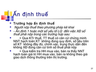 Ấn định thuế
   Trường hợp ấn định thuế
    Người nộp thuế theo phương pháp kê khai
   - Ấn định 1 hoặc một số yếu tố LQ đến việc XĐ số
    thuế phải nộp trong các trường hợp sau:
       + Qua KTr thuế, TT thuế có căn cứ chứng minh
    NNT hạch toán KT không đúng quy định, số liệu trên
    sổ KT không đầy đủ, chính xác, trung thực dẫn đến
    không XĐ đúng căn cứ tính số thuế phải nộp
       + Qua kiểm tra HH mua vào, bán ra thấy NNT
    hạch toán giá trị HH mua vào, bán ra không theo giá
    giao dịch thông thường trên thị trường.


                                                          37
 