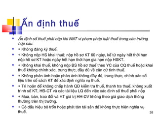 Ấn định thuế
   Ấn định số thuế phải nộp khi NNT vi phạm pháp luật thuế trong các trường
    hợp sau:
   + Không đăng ký thuế.
   + Không nộp HS khai thuế; nộp hồ sơ KT 60 ngày, kể từ ngày hết thời hạn
    nộp hồ sơ KT hoặc ngày hết hạn thời hạn gia hạn nộp HSKT.
   + Không khai thuế, không nộp BS hồ sơ thuế theo YC của CQ thuế hoặc khai
    thuế không chính xác, trung thực, đầy đủ về căn cứ tính thuế.
   + Không phản ánh hoặc phản ánh không đầy đủ, trung thực, chính xác số
    liệu trên sổ sách KT để xác định nghĩa vụ thuế.
   + Trì hoãn để không chấp hành QĐ kiểm tra thuế, thanh tra thuế, không xuất
    trình sổ KT, HĐ-CT và các tài liệu LQ đến việc xác định số thuế phải nộp
   + Mua, bán, trao đổi và HT giá trị HH-DV không theo giá giao dịch thông
    thường trên thị trường.
   + Có dấu hiệu bỏ trốn hoặc phát tán tài sản để không thực hiện nghĩa vụ
    thuế.                                                                    38
 