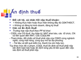 Ấn định thuế
  Đối với hộ, cá nhân KD nộp thuế khoán:
   + Không thực hiện hoặc thực hiện không đầy đủ CĐKTHĐCT.
 + Không có đăng ký kinh doanh, đăng ký thuế

 Căn cứ ấn định thuế :

 Trường hợp nộp thuế theo PP kê khai:

- CSDL của CQ thuế, thu thập từ: NNT khai báo, các tổ chức, CN
   có liên quan đến NNT; Các CQQLNN
- Tham khảo, đối chiếu số thuế phải nộp của CSKD cùng nghành
   nghề, cùng mặt hàng, cùng quy mô tại địa phương.
 - Tài liệu và kết quả kiểm tra, thanh tra còn hiệu lực.

Tùy theo mức độ vi phạm, CQQL thuế ấn định số thuế phải nộp
   (ấn định toàn bộ) hoặc ấn định từng yếu tố liên quan đến việc
   xác định số thuế phải nộp.


                                                                   39
 