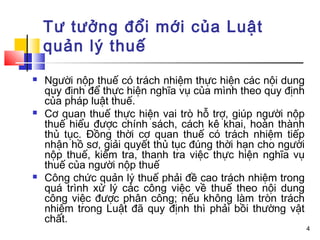 Tư tưởng đổi mới của Luật
    quản lý thuế
   Người nộp thuế có trách nhiệm thực hiện các nội dung
    quy định để thực hiện nghĩa vụ của mình theo quy định
    của pháp luật thuế.
   Cơ quan thuế thực hiện vai trò hỗ trợ, giúp người nộp
    thuế hiểu được chính sách, cách kê khai, hoàn thành
    thủ tục. Đồng thời cơ quan thuế có trách nhiệm tiếp
    nhận hồ sơ, giải quyết thủ tục đúng thời hạn cho người
    nộp thuế, kiểm tra, thanh tra việc thực hiện nghĩa vụ
    thuế của người nộp thuế
   Công chức quản lý thuế phải đề cao trách nhiệm trong
    quá trình xử lý các công việc về thuế theo nội dung
    công việc được phân công; nếu không làm tròn trách
    nhiệm trong Luật đã quy định thì phải bồi thường vật
    chất.
                                                             4
 