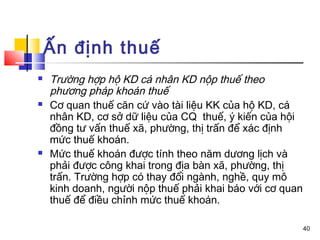 Ấn định thuế
   Trường hợp hộ KD cá nhân KD nộp thuế theo
    phương pháp khoán thuế
   Cơ quan thuế căn cứ vào tài liệu KK của hộ KD, cá
    nhân KD, cơ sở dữ liệu của CQ thuế, ý kiến của hội
    đồng tư vấn thuế xã, phường, thị trấn để xác định
    mức thuế khoán.
   Mức thuế khoán được tính theo năm dương lịch và
    phải được công khai trong địa bàn xã, phường, thị
    trấn. Trường hợp có thay đổi ngành, nghề, quy mô
    kinh doanh, người nộp thuế phải khai báo với cơ quan
    thuế để điều chỉnh mức thuế khoán.

                                                           40
 