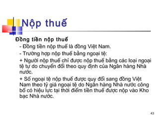 Nộp thuế
Đồng tiền nộp thuế
 - Đồng tiền nộp thuế là đồng Việt Nam.
 - Trường hợp nộp thuế bằng ngoại tệ:
 + Người nộp thuế chỉ được nộp thuế bằng các loại ngoại
 tệ tự do chuyển đổi theo quy định của Ngân hàng Nhà
 nước.
 + Số ngoại tệ nộp thuế được quy đổi sang đồng Việt
 Nam theo tỷ giá ngoại tệ do Ngân hàng Nhà nước công
 bố có hiệu lực tại thời điểm tiền thuế được nộp vào Kho
 bạc Nhà nước.


                                                       43
 
