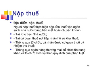 Nộp thuế
   Địa điểm nộp thuế
    Người nộp thuế thực hiện nộp tiền thuế vào ngân
    sách nhà nước bằng tiền mặt hoặc chuyển khoản:
   - Tại Kho bạc Nhà nước;
   - Tại cơ quan thuế nơi tiếp nhận hồ sơ khai thuế;
   - Thông qua tổ chức, cá nhân được cơ quan thuế uỷ
    nhiệm thu thuế;
   - Thông qua ngân hàng thương mại, tổ chức tín dụng
    khác và tổ chức dịch vụ theo quy định của pháp luật.


                                                           44
 