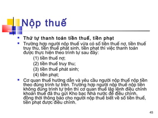 Nộp thuế
   Thứ tự thanh toán tiền thuế, tiền phạt
   Trường hợp người nộp thuế vừa có số tiền thuế nợ, tiền thuế
    truy thu, tiền thuế phát sinh, tiền phạt thì việc thanh toán
    được thực hiện theo trình tự sau đây:
          (1) tiền thuế nợ;
          (2) tiền thuế truy thu;
          (3) tiền thuế phát sinh;
          (4) tiền phạt;
   Cơ quan thuế hướng dẫn và yêu cầu người nộp thuế nộp tiền
    theo đúng trình tự trên. Trường hợp người nộp thuế nộp tiền
    không đúng trình tự trên thì cơ quan thuế lập lệnh điều chỉnh
    khoản thuế đã thu gửi Kho bạc Nhà nước để điều chỉnh,
    đồng thời thông báo cho người nộp thuế biết về số tiền thuế,
    tiền phạt được điều chỉnh.

                                                                    45
 