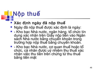 Nộp thuế
   Xác định ngày đã nộp thuế
   Ngày đã nộp thuế được xác định là ngày:
   - Kho bạc Nhà nước, ngân hàng, tổ chức tín
    dụng xác nhận trên Giấy nộp tiền vào Ngân
    sách Nhà nước bằng chuyển khoản trong
    trường hợp nộp thuế bằng chuyển khoản.
   - Kho bạc Nhà nước, cơ quan thuế hoặc tổ
    chức, cá nhân được uỷ nhiệm thu thuế xác
    nhận việc thu tiền trên chứng từ thu thuế
    bằng tiền mặt

                                                 46
 