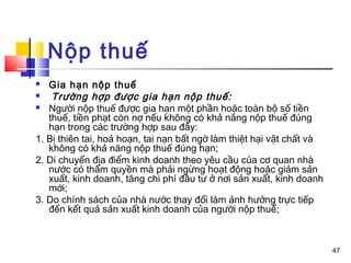 Nộp thuế
  Gia hạn nộp thuế
   Trường hợp được gia hạn nộp thuế:
 Người nộp thuế được gia hạn một phần hoặc toàn bộ số tiền
   thuế, tiền phạt còn nợ nếu không có khả năng nộp thuế đúng
   hạn trong các trường hợp sau đây:
1. Bị thiên tai, hoả hoạn, tai nạn bất ngờ làm thiệt hại vật chất và
   không có khả năng nộp thuế đúng hạn;
2. Di chuyển địa điểm kinh doanh theo yêu cầu của cơ quan nhà
   nước có thẩm quyền mà phải ngừng hoạt động hoặc giảm sản
   xuất, kinh doanh, tăng chi phí đầu tư ở nơi sản xuất, kinh doanh
   mới;
3. Do chính sách của nhà nước thay đổi làm ảnh hưởng trực tiếp
   đến kết quả sản xuất kinh doanh của người nộp thuế;



                                                                       47
 